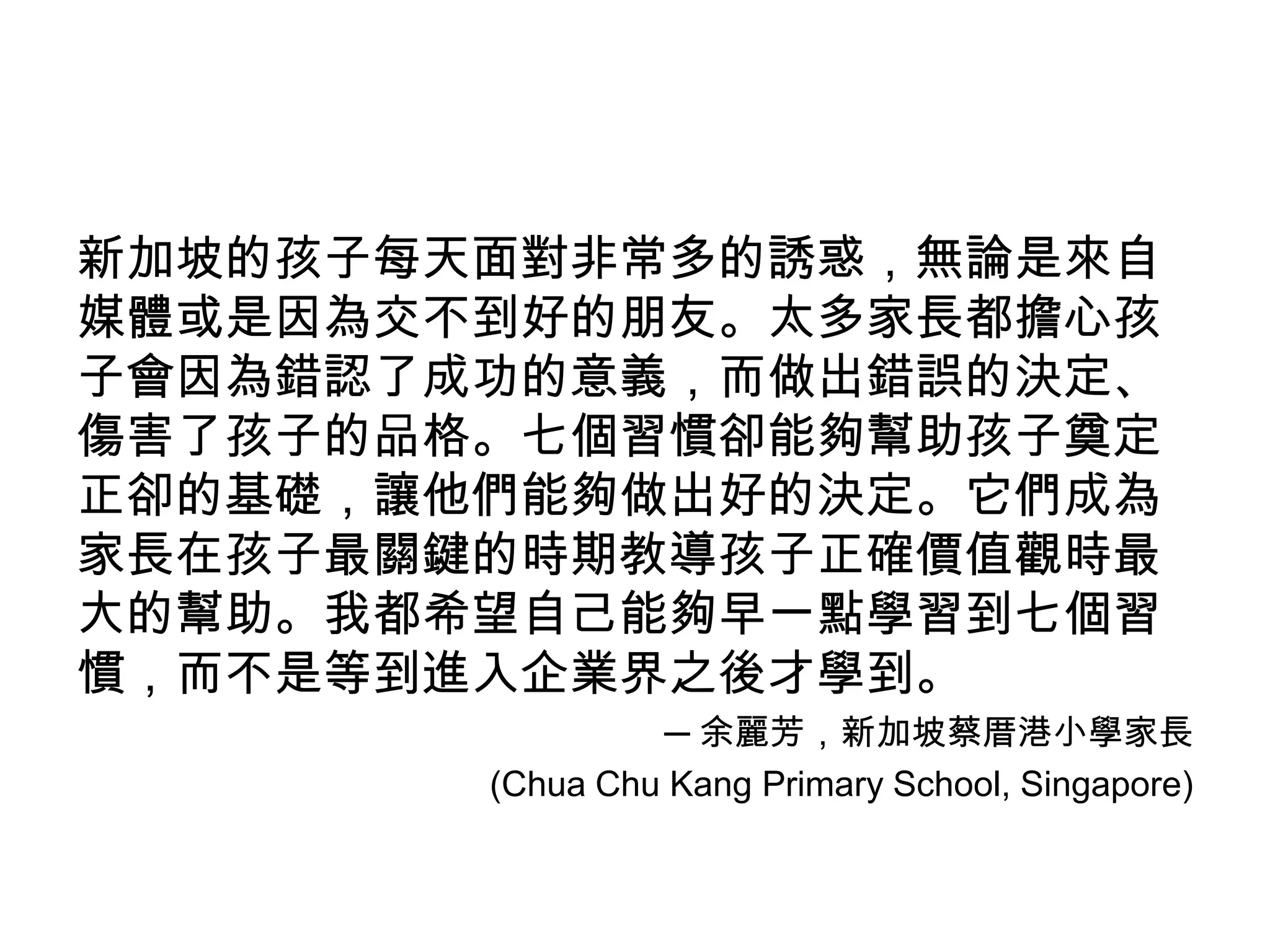 新加坡的孩子每天面對非常多的誘惑，無論是來自
媒體或是因為交不到好的朋友。太多家長都擔心孩
子會因為錯認了成功的意義，而做出錯誤的決定、
傷害了孩子的品格。七個習慣卻能夠幫助孩子奠定
正卻的基礎，讓他們能夠做出好的決定。它們成為
家長在孩子最關鍵的時期教導孩子正確價值觀時最
大的幫助。我都希望自己能夠早一點學習到七個習
慣，而不是等到進入企業界之後才學到。
                 ─ 余麗芳，新加坡蔡厝港小學家長
        (Chua Chu Kang Primary School, Singapore)
 