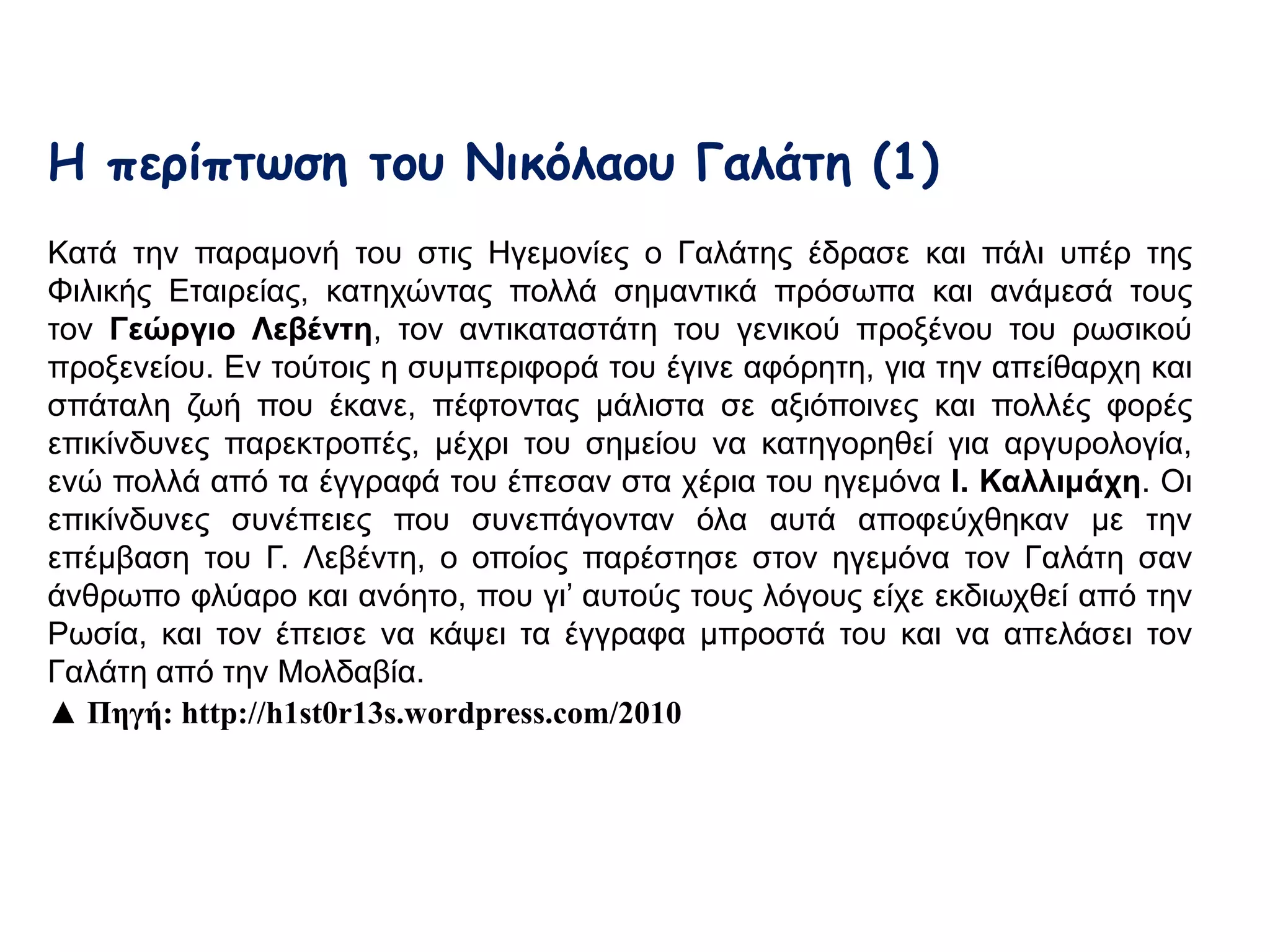 Η περίπτωση του Νικόλαου Γαλάτη (1) 
Κατά την παραμονή του στις Ηγεμονίες ο Γαλάτης έδρασε και πάλι υπέρ της Φιλικής 
Εταιρείας, κατηχώντας πολλά σημαντικά πρόσωπα και ανάμεσά τους τον Γεώργιο 
Λεβέντη, τον αντικαταστάτη του γενικού προξένου του ρωσικού προξενείου. Εν 
τούτοις η συμπεριφορά του έγινε αφόρητη, για την απείθαρχη και σπάταλη ζωή που 
έκανε, πέφτοντας μάλιστα σε αξιόποινες και πολλές φορές επικίνδυνες 
παρεκτροπές, μέχρι του σημείου να κατηγορηθεί για αργυρολογία, ενώ πολλά από 
τα έγγραφά του έπεσαν στα χέρια του ηγεμόνα Ι. Καλλιμάχη. Οι επικίνδυνες 
συνέπειες που συνεπάγονταν όλα αυτά αποφεύχθηκαν με την επέμβαση του Γ. 
Λεβέντη, ο οποίος παρέστησε στον ηγεμόνα τον Γαλάτη σαν άνθρωπο φλύαρο και 
ανόητο, που γι’ αυτούς τους λόγους είχε εκδιωχθεί από την Ρωσία, και τον έπεισε να 
κάψει τα έγγραφα μπροστά του και να απελάσει τον Γαλάτη από την Μολδαβία. 
▲ Πηγή: http://h1st0r13s.wordpress.com/2010 
 