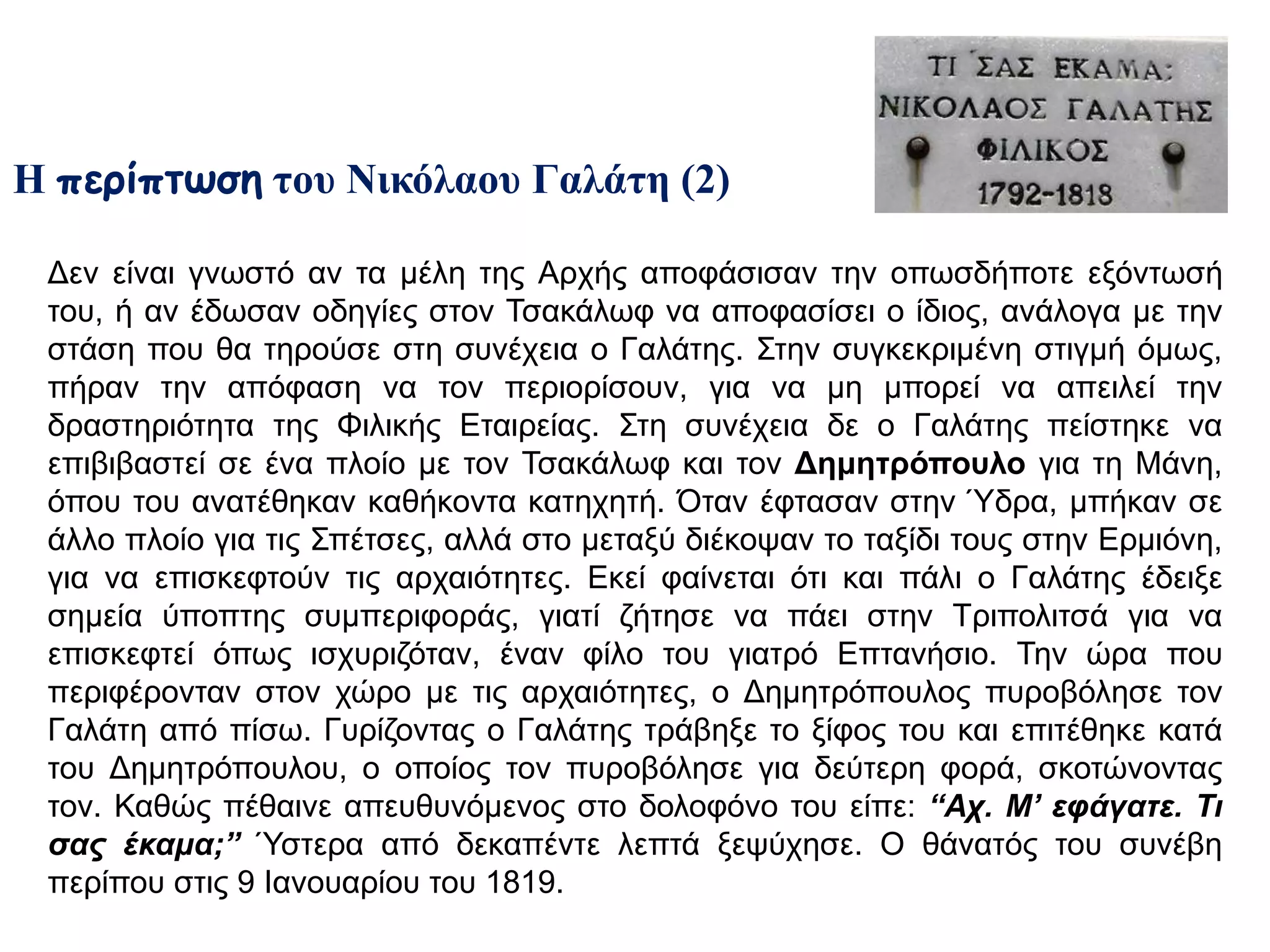 Η περίπτωση του Νικόλαου Γαλάτη (2) 
Δεν είναι γνωστό αν τα μέλη της Αρχής αποφάσισαν την οπωσδήποτε εξόντωσή του, ή 
αν έδωσαν οδηγίες στον Τσακάλωφ να αποφασίσει ο ίδιος, ανάλογα με την στάση που 
θα τηρούσε στη συνέχεια ο Γαλάτης. Στην συγκεκριμένη στιγμή όμως, πήραν την 
απόφαση να τον περιορίσουν, για να μη μπορεί να απειλεί την δραστηριότητα της 
Φιλικής Εταιρείας. Στη συνέχεια δε ο Γαλάτης πείστηκε να επιβιβαστεί σε ένα πλοίο με 
τον Τσακάλωφ και τον Δημητρόπουλο για τη Μάνη, όπου του ανατέθηκαν 
καθήκοντα κατηχητή. Όταν έφτασαν στην Ύδρα, μπήκαν σε άλλο πλοίο για τις 
Σπέτσες, αλλά στο μεταξύ διέκοψαν το ταξίδι τους στην Ερμιόνη, για να επισκεφτούν 
τις αρχαιότητες. Εκεί φαίνεται ότι και πάλι ο Γαλάτης έδειξε σημεία ύποπτης 
συμπεριφοράς, γιατί ζήτησε να πάει στην Τριπολιτσά για να επισκεφτεί όπως 
ισχυριζόταν, έναν φίλο του γιατρό Επτανήσιο. Την ώρα που περιφέρονταν στον χώρο 
με τις αρχαιότητες, ο Δημητρόπουλος πυροβόλησε τον Γαλάτη από πίσω. Γυρίζοντας ο 
Γαλάτης τράβηξε το ξίφος του και επιτέθηκε κατά του Δημητρόπουλου, ο οποίος τον 
πυροβόλησε για δεύτερη φορά, σκοτώνοντας τον. Καθώς πέθαινε απευθυνόμενος στο 
δολοφόνο του είπε: “ Αχ. Μ’ εφάγατε. Τι σας έκαμα;” Ύστερα από δεκαπέντε λεπτά 
ξεψύχησε. Ο θάνατός του συνέβη περίπου στις 9 Ιανουαρίου του 1819. 
 