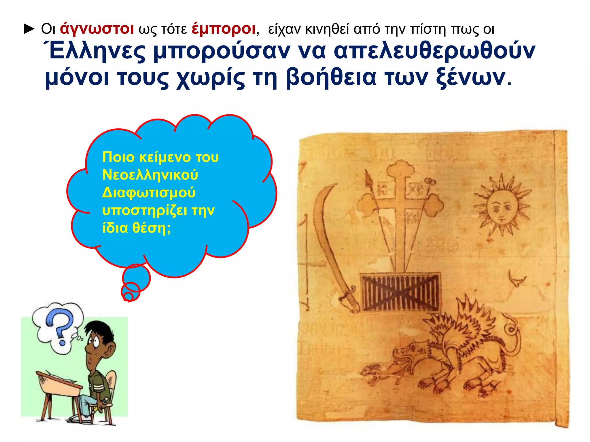 ► Οι άγνωστοι ως τότε έμποροι, είχαν κινηθεί από την πίστη πως οι 
Έλληνες μπορούσαν να απελευθερωθούν 
μόνοι τους χωρίς τη βοήθεια των ξένων. 
Ποιο κείμενο του 
Νεοελληνικού 
Διαφωτισμού 
υποστηρίζει την 
ίδια θέση; 
 