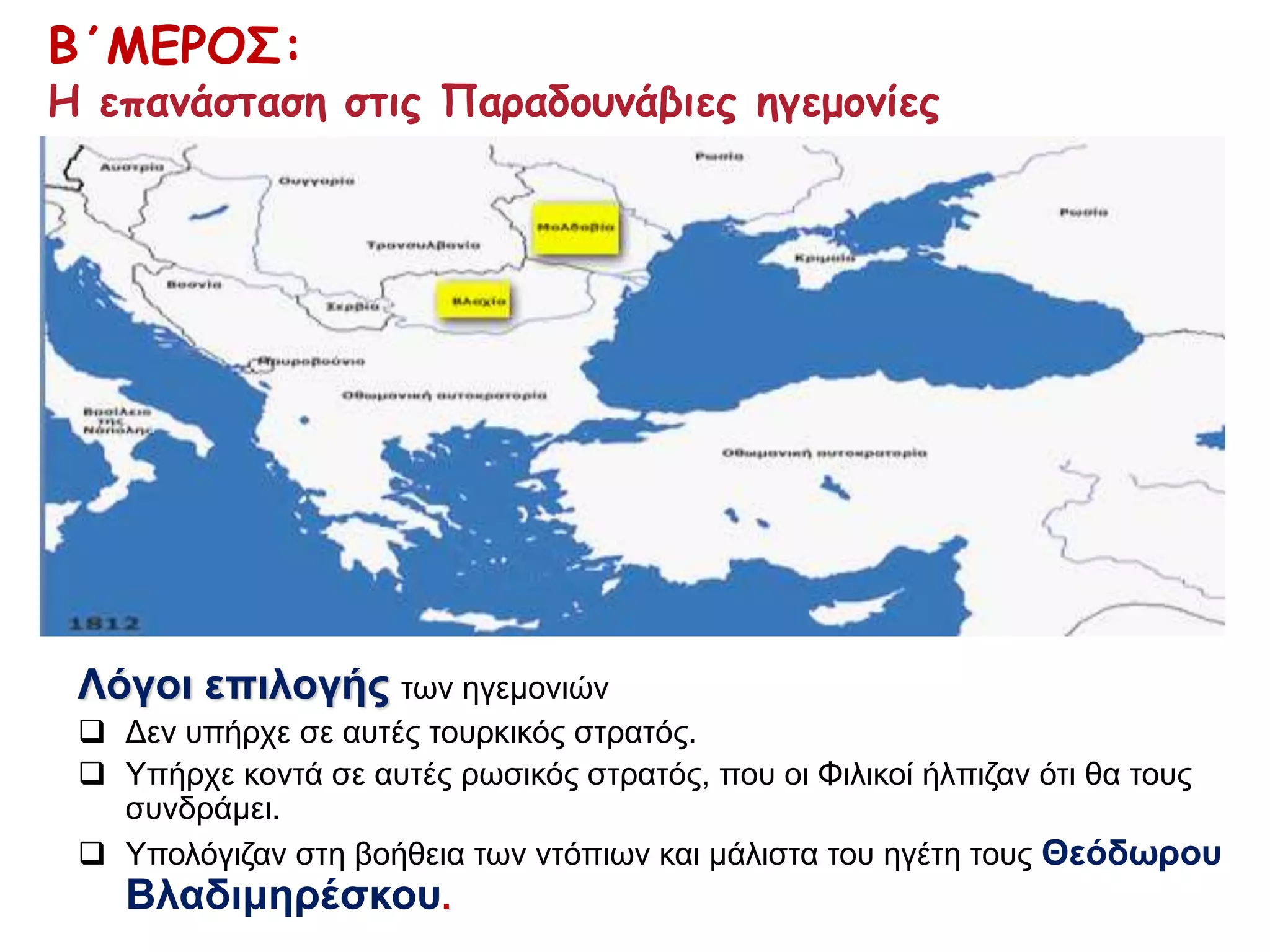 Β΄ΜΕΡΟΣ: 
Η επανάσταση στις Παραδουνάβιες ηγεμονίες 
Λόγοι επιλογής των ηγεμονιών 
 Δεν υπήρχε σε αυτές τουρκικός στρατός. 
 Υπήρχε κοντά σε αυτές ρωσικός στρατός, που οι Φιλικοί ήλπιζαν ότι θα τους 
συνδράμει. 
 Υπολόγιζαν στη βοήθεια των ντόπιων και μάλιστα του ηγέτη τους Θεόδωρου 
Βλαδιμηρέσκου. 
 