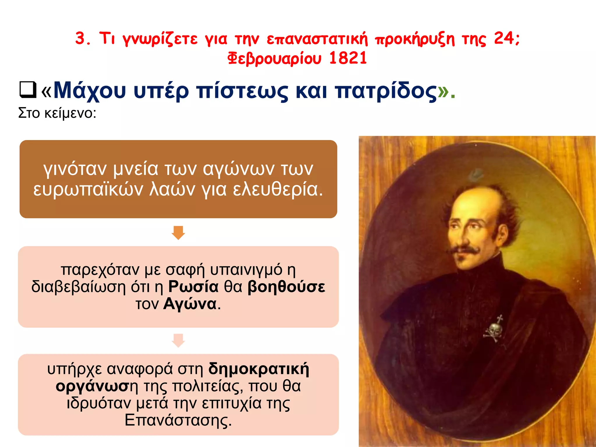 3. Τι γνωρίζετε για την επαναστατική προκήρυξη της 24; 
Φεβρουαρίου 1821 
«Μάχου υπέρ πίστεως και πατρίδος». 
Στο κείμενο: 
γινόταν μνεία των αγώνων των 
ευρωπαϊκών λαών για ελευθερία. 
παρεχόταν με σαφή υπαινιγμό η 
διαβεβαίωση ότι η Ρωσία θα βοηθούσε 
τον Αγώνα. 
υπήρχε αναφορά στη δημοκρατική 
οργάνωση της πολιτείας, που θα ιδρυόταν 
μετά την επιτυχία της Επανάστασης. 
 