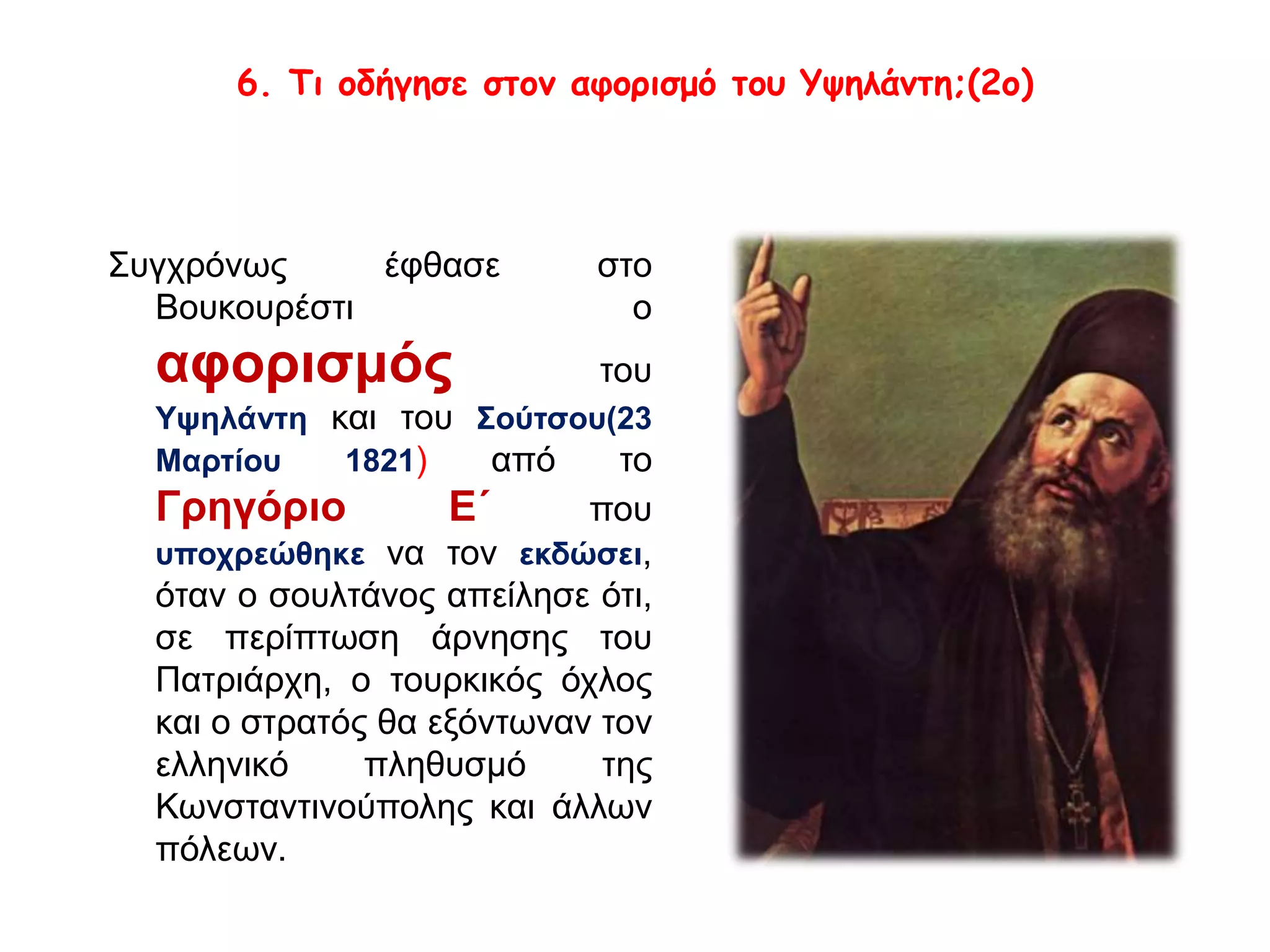 6. Τι οδήγησε στον αφορισμό του Υψηλάντη;(2ο) 
Συγχρόνως έφθασε στο 
Βουκουρέστι ο 
αφορισμός του 
Υψηλάντη και του Σούτσου(23 
Μαρτίου 1821) από το 
Γρηγόριο Ε΄ που 
υποχρεώθηκε να τον εκδώσει, 
όταν ο σουλτάνος απείλησε ότι, 
σε περίπτωση άρνησης του 
Πατριάρχη, ο τουρκικός όχλος 
και ο στρατός θα εξόντωναν τον 
ελληνικό πληθυσμό της 
Κωνσταντινούπολης και άλλων 
πόλεων. 
 