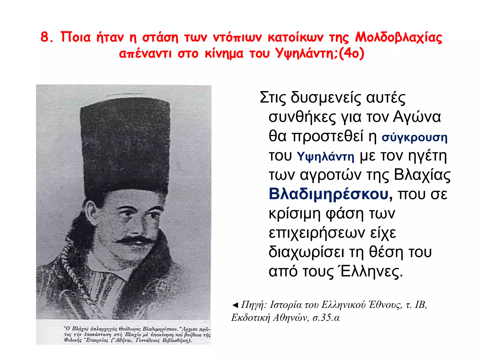 8. Ποια ήταν η στάση των ντόπιων κατοίκων της Μολδοβλαχίας 
απέναντι στο κίνημα του Υψηλάντη;(4ο) 
Στις δυσμενείς αυτές 
συνθήκες για τον Αγώνα θα 
προστεθεί η σύγκρουση του 
Υψηλάντη με τον ηγέτη των 
αγροτών της Βλαχίας 
Βλαδιμηρέσκου, που σε 
κρίσιμη φάση των 
επιχειρήσεων είχε 
διαχωρίσει τη θέση του από 
τους Έλληνες. 
◄ Πηγή: Ιστορία του Ελληνικού Έθνους, τ. ΙΒ, 
Εκδοτική Αθηνών, σ.35.α 
 