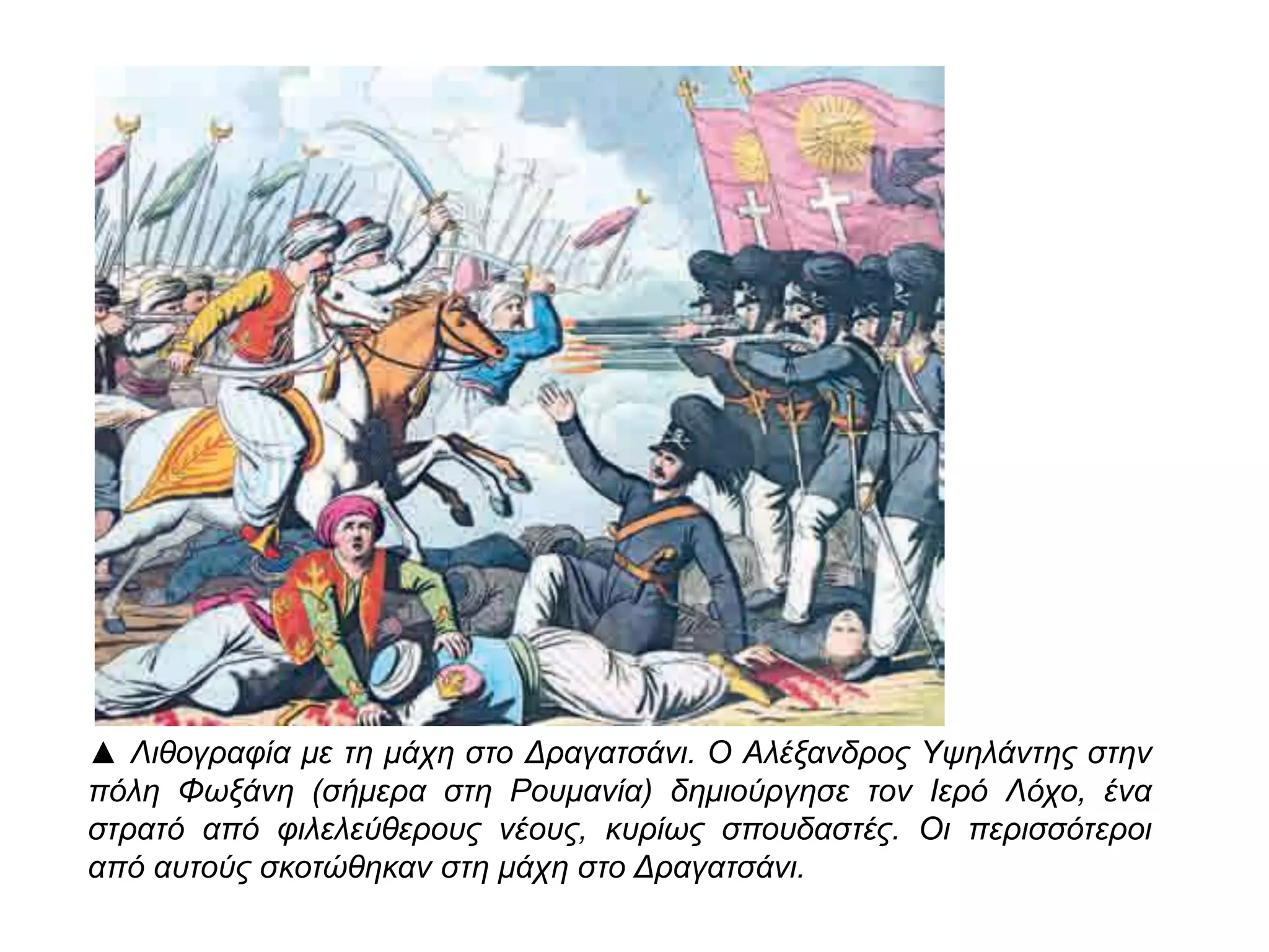 ▲ Λιθογραφία με τη μάχη στο Δραγατσάνι. Ο Αλέξανδρος Υψηλάντης στην π όλη 
Φωξάνη ( σήμερα στη Ρουμανία) δημιούργησε τον Ιερό Λόχο, ένα στρατό απ ό 
φιλελεύθερους νέους, κυρίως σπ ουδαστές. Οι π ερισσότεροι απ ό αυτούς 
σκοτώθηκαν στη μάχη στο Δραγατσάνι. 
 