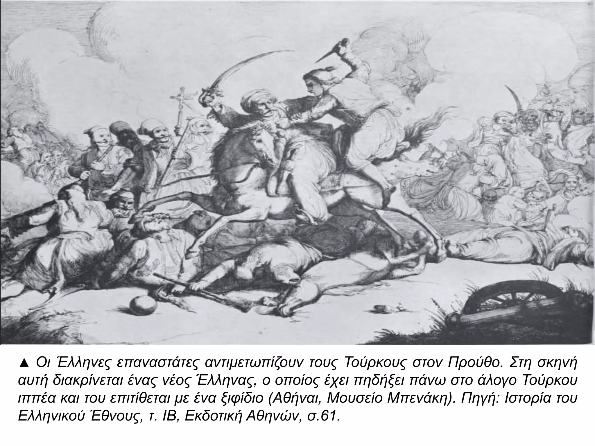 ▲ Οι Έλληνες επ αναστάτες αντιμετωπ ίζουν τους Τούρκους στον Προύθο. Στη σκηνή αυτή 
διακρίνεται ένας νέος Έλληνας, ο οπ οίος έχει π ηδήξει π άνω στο άλογο Τούρκου ιππ έα και 
του επ ιτίθεται με ένα ξιφίδιο ( Αθήναι, Μουσείο Μπ ενάκη). Πηγή: Ιστορία του Ελληνικού 
Έθνους, τ. ΙΒ, Εκδοτική Αθηνών, σ.61. 
 