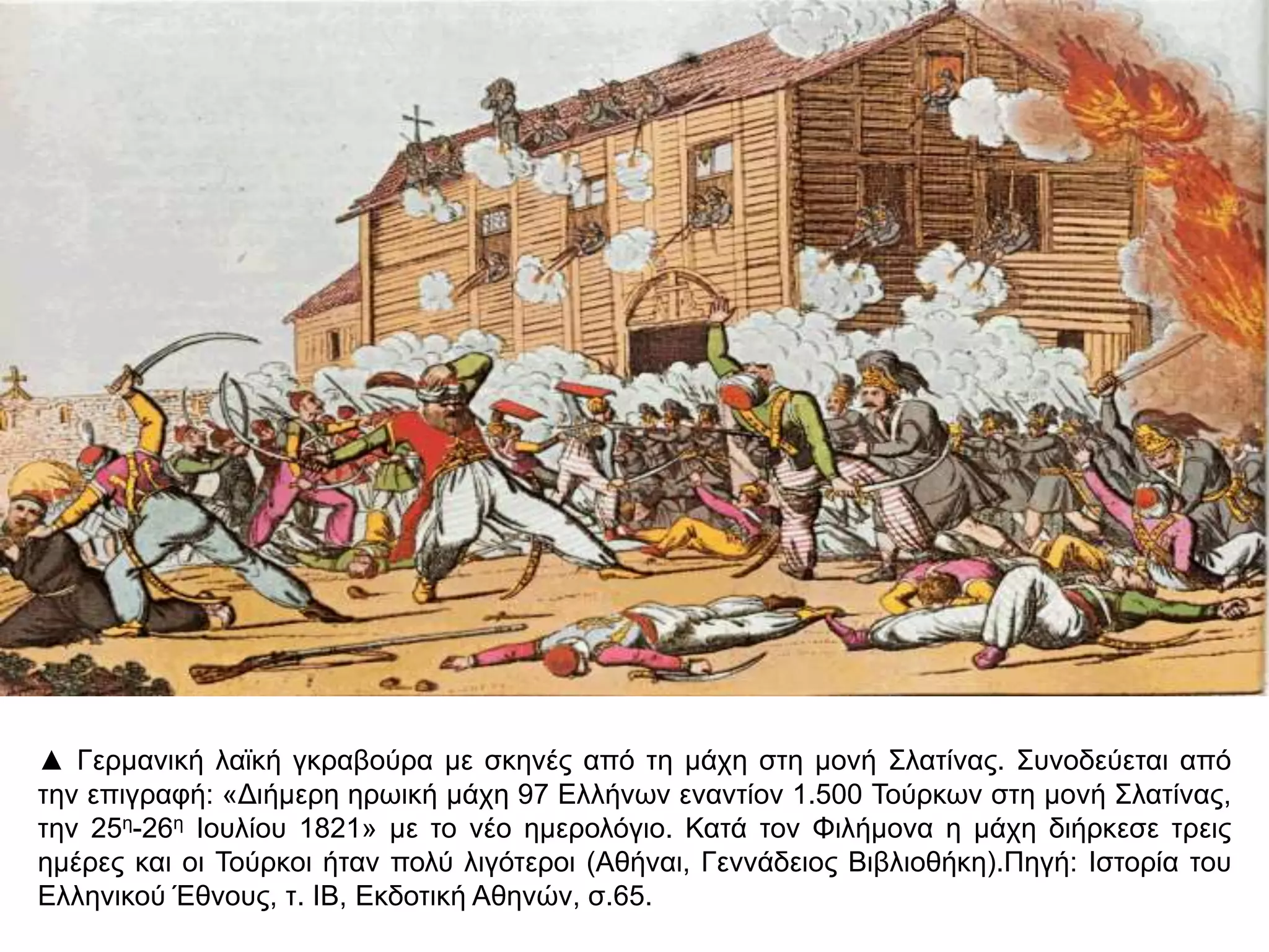 ▲ Γερμανική λαϊκή γκραβούρα με σκηνές από τη μάχη στη μονή Σλατίνας. Συνοδεύεται από την 
επιγραφή: «Διήμερη ηρωική μάχη 97 Ελλήνων εναντίον 1.500 Τούρκων στη μονή Σλατίνας, την 
25η-26η Ιουλίου 1821» με το νέο ημερολόγιο. Κατά τον Φιλήμονα η μάχη διήρκεσε τρεις ημέρες και 
οι Τούρκοι ήταν πολύ λιγότεροι (Αθήναι, Γεννάδειος Βιβλιοθήκη).Πηγή: Ιστορία του Ελληνικού 
Έθνους, τ. ΙΒ, Εκδοτική Αθηνών, σ.65. 
 
