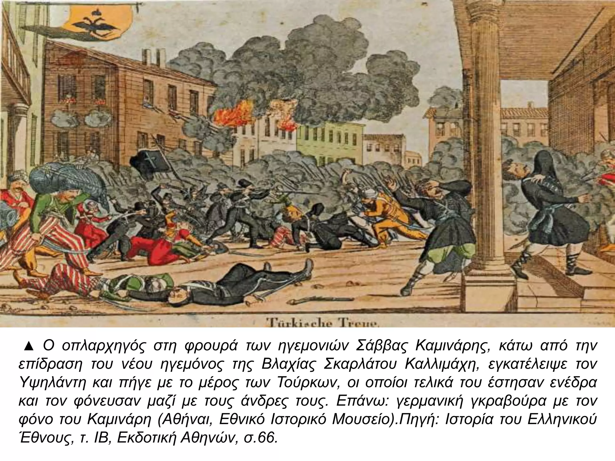 ▲ Ο οπ λαρχηγός στη φρουρά των ηγεμονιών Σάββας Καμινάρης, κάτω απ ό την επ ίδραση 
του νέου ηγεμόνος της Βλαχίας Σκαρλάτου Καλλιμάχη, εγκατέλειψε τον Υψηλάντη και 
π ήγε με το μέρος των Τούρκων, οι οπ οίοι τελικά του έστησαν ενέδρα και τον φόνευσαν 
μαζί με τους άνδρες τους. Επ άνω: γερμανική γκραβούρα με τον φόνο του Καμινάρη 
( Αθήναι, Εθνικό Ιστορικό Μουσείο). Πηγή: Ιστορία του Ελληνικού Έθνους, τ. ΙΒ, Εκδοτική 
Αθηνών, σ.66. 
 