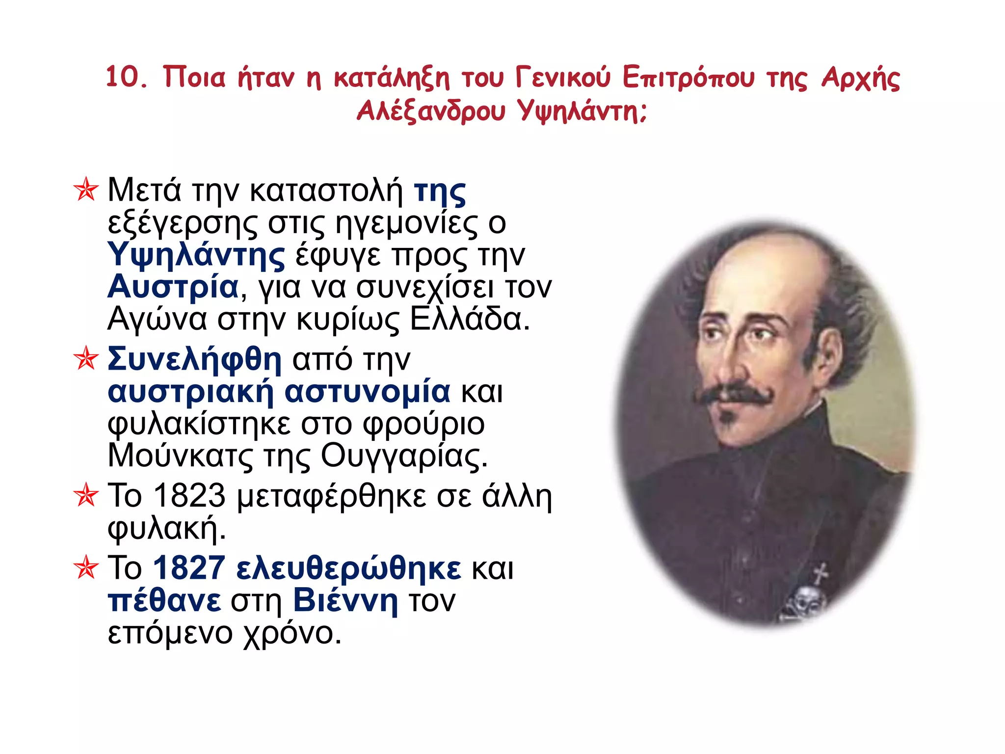 10. Ποια ήταν η κατάληξη του Γενικού Επιτρόπου της Αρχής 
Αλέξανδρου Υψηλάντη; 
 Μετά την καταστολή της 
εξέγερσης στις ηγεμονίες ο 
Υψηλάντης έφυγε προς την 
Αυστρία, για να συνεχίσει τον 
Αγώνα στην κυρίως Ελλάδα. 
 Συνελήφθη από την 
αυστριακή αστυνομία και 
φυλακίστηκε στο φρούριο 
Μούνκατς της Ουγγαρίας. 
 Το 1823 μεταφέρθηκε σε άλλη 
φυλακή. 
 Το 1827 ελευθερώθηκε και 
πέθανε στη Βιέννη τον 
επόμενο χρόνο. 
 