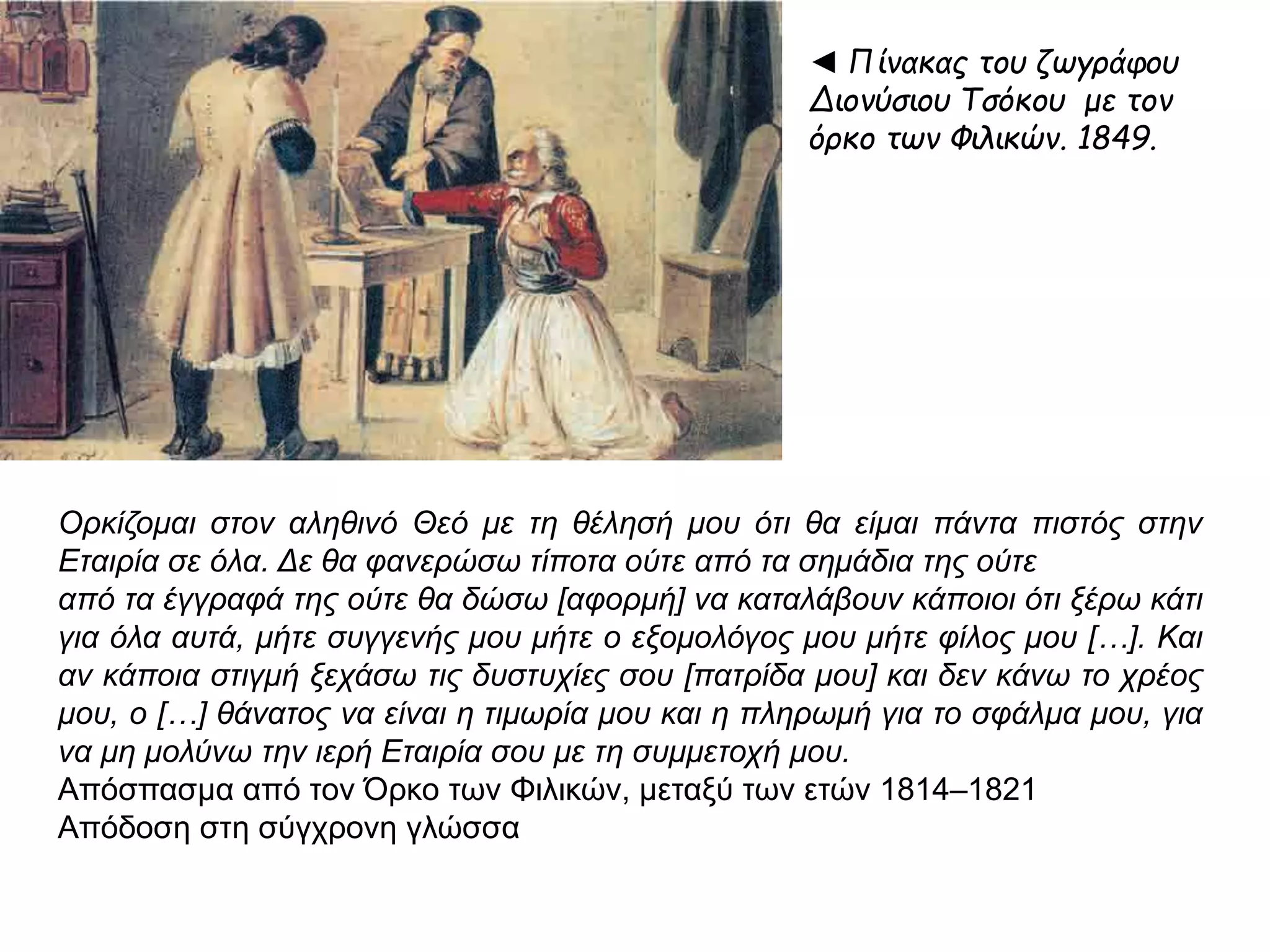 ◄ Πίνακας του ζωγράφου 
Διονύσιου Τσόκου με τον 
όρκο των Φιλικών. 1849. 
Ορκίζομαι στον αληθινό Θεό με τη θέλησή μου ότι θα είμαι π άντα π ιστός στην Εταιρία 
σε όλα. Δε θα φανερώσω τίπ οτα ούτε απ ό τα σημάδια της ούτε 
απ ό τα έγγραφά της ούτε θα δώσω [ αφορμή] να καταλάβουν κάπ οιοι ότι ξέρω κάτι 
για όλα αυτά, μήτε συγγενής μου μήτε ο εξομολόγος μου μήτε φίλος μου […]. Και αν 
κάπ οια στιγμή ξεχάσω τις δυστυχίες σου [π ατρίδα μου] και δεν κάνω το χρέος μου, ο 
[…] θάνατος να είναι η τιμωρία μου και η π ληρωμή για το σφάλμα μου, για να μη 
μολύνω την ιερή Εταιρία σου με τη συμμετοχή μου. 
Απόσπασμα από τον Όρκο των Φιλικών, μεταξύ των ετών 1814–1821 
Απόδοση στη σύγχρονη γλώσσα 
 