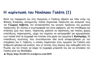 Η περίπτωση του Νικόλαου Γαλάτη (1) 
Κατά την παραμονή του στις Ηγεμονίες ο Γαλάτης έδρασε και πάλι υπέρ της Φιλικής 
Εταιρείας, κατηχώντας πολλά σημαντικά πρόσωπα και ανάμεσά τους τον Γεώργιο 
Λεβέντη, τον αντικαταστάτη του γενικού προξένου του ρωσικού προξενείου. Εν 
τούτοις η συμπεριφορά του έγινε αφόρητη, για την απείθαρχη και σπάταλη ζωή που 
έκανε, πέφτοντας μάλιστα σε αξιόποινες και πολλές φορές επικίνδυνες 
παρεκτροπές, μέχρι του σημείου να κατηγορηθεί για αργυρολογία, ενώ πολλά από 
τα έγγραφά του έπεσαν στα χέρια του ηγεμόνα Ι. Καλλιμάχη. Οι επικίνδυνες 
συνέπειες που συνεπάγονταν όλα αυτά αποφεύχθηκαν με την επέμβαση του Γ. 
Λεβέντη, ο οποίος παρέστησε στον ηγεμόνα τον Γαλάτη σαν άνθρωπο φλύαρο και 
ανόητο, που γι’ αυτούς τους λόγους είχε εκδιωχθεί από την Ρωσία, και τον έπεισε να 
κάψει τα έγγραφα μπροστά του και να απελάσει τον Γαλάτη από την Μολδαβία. 
▲ Πηγή: http://h1st0r13s.wordpress.com/2010 
 
