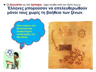 ► Οι άγνωστοι ως τότε έμποροι, είχαν κινηθεί από την πίστη πως οι 
Έλληνες μπορούσαν να απελευθερωθούν 
μόνοι τους χωρίς τη βοήθεια των ξένων. 
Ποιο κείμενο του 
Νεοελληνικού 
Διαφωτισμού 
υποστηρίζει την 
ίδια θέση; 
 