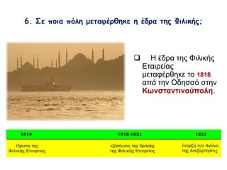 6. Σε ποια πόλη μεταφέρθηκε η έδρα της Φιλικής; 
 Η έδρα της Φιλικής 
Εταιρείας 
μεταφέρθηκε το 1818 
από την Οδησσό στην 
Κωνσταντινούπολη. 
 