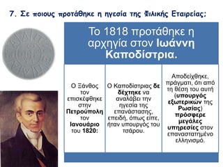 7. Σε ποιους προτάθηκε η ηγεσία της Φιλικής Εταιρείας; 
Το 1818 προτάθηκε η αρχηγία 
στον Ιωάννη Καποδίστρια. 
Ο Ξάνθος τον 
επισκέφθηκε 
στην 
Πετρούπολη 
τον 
Ιανουάριο 
του 1820: 
Ο Καποδίστριας δε 
δέχτηκε να 
αναλάβει την ηγεσία 
της επανάστασης, 
επειδή, όπως είπε, 
ήταν υπουργός του 
τσάρου. 
Αποδείχθηκε, 
πράγματι, ότι από τη 
θέση του αυτή 
(υπουργός 
εξωτερικών της 
Ρωσίας) πρόσφερε 
μεγάλες υπηρεσίες 
στον 
επαναστατημένο 
ελληνισμό. 
 