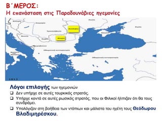 Β΄ΜΕΡΟΣ: 
Η επανάσταση στις Παραδουνάβιες ηγεμονίες 
Λόγοι επιλογής των ηγεμονιών 
 Δεν υπήρχε σε αυτές τουρκικός στρατός. 
 Υπήρχε κοντά σε αυτές ρωσικός στρατός, που οι Φιλικοί ήλπιζαν ότι θα τους 
συνδράμει. 
 Υπολόγιζαν στη βοήθεια των ντόπιων και μάλιστα του ηγέτη τους Θεόδωρου 
Βλαδιμηρέσκου. 
 