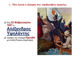 1. Πότε ξεκινά η εξέγερση στις παραδουνάβιες ηγεμονίες; 
 Στις 22 Φεβρουαρίου 
1821 ο 
Αλέξανδρος 
Υψηλάντης 
 πέρασε τον ποταμό Προύθο 
με στολή Ρώσου στρατηγού. 
 