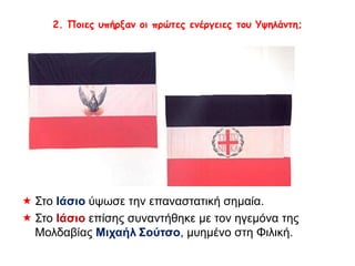 2. Ποιες υπήρξαν οι πρώτες ενέργειες του Υψηλάντη; 
 Στο Ιάσιο ύψωσε την επαναστατική σημαία. 
 Στο Ιάσιο επίσης συναντήθηκε με τον ηγεμόνα της 
Μολδαβίας Μιχαήλ Σούτσο, μυημένο στη Φιλική. 
 