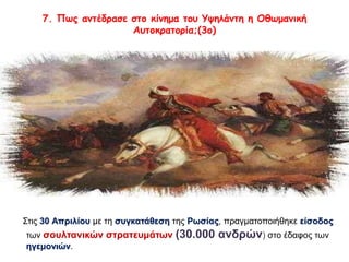 7. Πως αντέδρασε στο κίνημα του Υψηλάντη η Οθωμανική 
Αυτοκρατορία;(3ο) 
Στις 30 Απριλίου με τη συγκατάθεση της Ρωσίας, πραγματοποιήθηκε είσοδος 
των σουλτανικών στρατευμάτων (30.000 ανδρών) στο έδαφος των 
ηγεμονιών. 
 