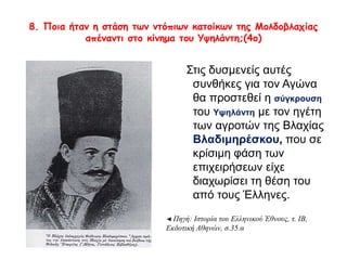 8. Ποια ήταν η στάση των ντόπιων κατοίκων της Μολδοβλαχίας 
απέναντι στο κίνημα του Υψηλάντη;(4ο) 
Στις δυσμενείς αυτές 
συνθήκες για τον Αγώνα θα 
προστεθεί η σύγκρουση του 
Υψηλάντη με τον ηγέτη των 
αγροτών της Βλαχίας 
Βλαδιμηρέσκου, που σε 
κρίσιμη φάση των 
επιχειρήσεων είχε 
διαχωρίσει τη θέση του από 
τους Έλληνες. 
◄ Πηγή: Ιστορία του Ελληνικού Έθνους, τ. ΙΒ, 
Εκδοτική Αθηνών, σ.35.α 
 