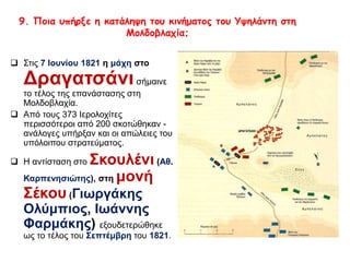 9. Ποια υπήρξε η κατάληψη του κινήματος του Υψηλάντη στη 
Μολδοβλαχία; 
 Στις 7 Ιουνίου 1821 η μάχη στο 
Δραγατσάνι σήμαινε 
το τέλος της επανάστασης στη 
Μολδοβλαχία. 
 Από τους 373 Ιερολοχίτες περισσότεροι 
από 200 σκοτώθηκαν - ανάλογες 
υπήρξαν και οι απώλειες του υπόλοιπου 
στρατεύματος. 
 Η αντίσταση στο Σκουλένι (Αθ. 
Καρπενησιώτης), στη μονή 
Σέκου (Γιωργάκης 
Ολύμπιος, Ιωάννης 
Φαρμάκης) εξουδετερώθηκε ως 
το τέλος του Σεπτέμβρη του 1821. 
 