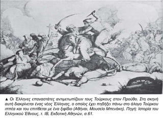 ▲ Οι Έλληνες επ αναστάτες αντιμετωπ ίζουν τους Τούρκους στον Προύθο. Στη σκηνή αυτή 
διακρίνεται ένας νέος Έλληνας, ο οπ οίος έχει π ηδήξει π άνω στο άλογο Τούρκου ιππ έα και 
του επ ιτίθεται με ένα ξιφίδιο ( Αθήναι, Μουσείο Μπ ενάκη). Πηγή: Ιστορία του Ελληνικού 
Έθνους, τ. ΙΒ, Εκδοτική Αθηνών, σ.61. 
 