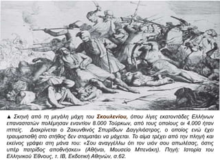 ▲ Σκηνή απ ό τη μεγάλη μάχη του Σκουλενίου, όπ ου λίγες εκατοντάδες Ελλήνων 
επ αναστατών π ολέμησαν εναντίον 8.000 Τούρκων, απ ό τους οπ οίους οι 4.000 ήταν 
ιππ είς. Διακρίνεται ο Ζακυνθινός Σπ υρίδων Δαγγλιόστρος, ο οπ οίος ενώ έχει τραυματισθή 
στο στήθος δεν σταματάει να μάχεται. Το αίμα τρέχει απ ό την π ληγή και εκείνος γράφει 
στη μάνα του: « Σου αναγγέλλω ότι τον υιόν σου απ ωλέσας, όστις υπ έρ π ατρίδος 
απ οθνήσκει» ( Αθήναι, Μουσείο Μπ ενάκη). Πηγή: Ιστορία του Ελληνικού Έθνους, τ. ΙΒ, 
Εκδοτική Αθηνών, σ.62. 
 