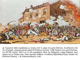 ▲ Γερμανική λαϊκή γκραβούρα με σκηνές από τη μάχη στη μονή Σλατίνας. Συνοδεύεται από την 
επιγραφή: «Διήμερη ηρωική μάχη 97 Ελλήνων εναντίον 1.500 Τούρκων στη μονή Σλατίνας, την 
25η-26η Ιουλίου 1821» με το νέο ημερολόγιο. Κατά τον Φιλήμονα η μάχη διήρκεσε τρεις ημέρες και 
οι Τούρκοι ήταν πολύ λιγότεροι (Αθήναι, Γεννάδειος Βιβλιοθήκη).Πηγή: Ιστορία του Ελληνικού 
Έθνους, τ. ΙΒ, Εκδοτική Αθηνών, σ.65. 
 