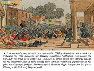 ▲ Ο οπ λαρχηγός στη φρουρά των ηγεμονιών Σάββας Καμινάρης, κάτω απ ό την επ ίδραση 
του νέου ηγεμόνος της Βλαχίας Σκαρλάτου Καλλιμάχη, εγκατέλειψε τον Υψηλάντη και 
π ήγε με το μέρος των Τούρκων, οι οπ οίοι τελικά του έστησαν ενέδρα και τον φόνευσαν 
μαζί με τους άνδρες τους. Επ άνω: γερμανική γκραβούρα με τον φόνο του Καμινάρη 
( Αθήναι, Εθνικό Ιστορικό Μουσείο). Πηγή: Ιστορία του Ελληνικού Έθνους, τ. ΙΒ, Εκδοτική 
Αθηνών, σ.66. 
 