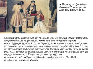 ◄ Πίνακας του ζωγράφου 
Διονύσιου Τσόκου με τον 
όρκο των Φιλικών. 1849. 
Ορκίζομαι στον αληθινό Θεό με τη θέλησή μου ότι θα είμαι π άντα π ιστός στην Εταιρία 
σε όλα. Δε θα φανερώσω τίπ οτα ούτε απ ό τα σημάδια της ούτε 
απ ό τα έγγραφά της ούτε θα δώσω [ αφορμή] να καταλάβουν κάπ οιοι ότι ξέρω κάτι 
για όλα αυτά, μήτε συγγενής μου μήτε ο εξομολόγος μου μήτε φίλος μου […]. Και αν 
κάπ οια στιγμή ξεχάσω τις δυστυχίες σου [π ατρίδα μου] και δεν κάνω το χρέος μου, ο 
[…] θάνατος να είναι η τιμωρία μου και η π ληρωμή για το σφάλμα μου, για να μη 
μολύνω την ιερή Εταιρία σου με τη συμμετοχή μου. 
Απόσπασμα από τον Όρκο των Φιλικών, μεταξύ των ετών 1814–1821 
Απόδοση στη σύγχρονη γλώσσα 
 