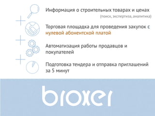 Информация о строительных товарах и ценах
                     (поиск, экспертиза, аналитика)

Торговая площадка для проведения закупок с
нулевой абонентской платой

Автоматизация работы продавцов и
покупателей

Подготовка тендера и отправка приглашений
за 5 минут
 