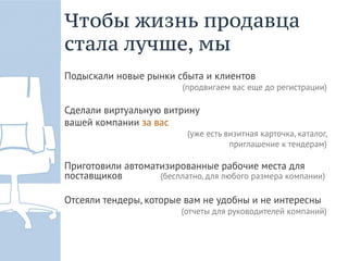 Чтобы жизнь продавца
стала лучше, мы
Подыскали новые рынки сбыта и клиентов
                          (продвигаем вас еще до регистрации)

Сделали виртуальную витрину
вашей компании за вас
                           (уже есть визитная карточка, каталог,
                                      приглашение к тендерам)

Приготовили автоматизированные рабочие места для
поставщиков        (бесплатно, для любого размера компании)

Отсеяли тендеры, которые вам не удобны и не интересны
                          (отчеты для руководителей компаний)
 