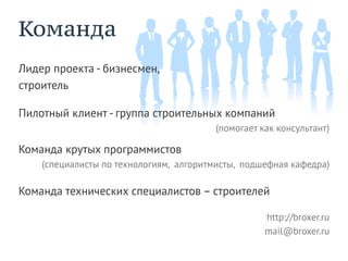 Команда
Лидер проекта - бизнесмен,
строитель

Пилотный клиент - группа строительных компаний
                                        (помогает как консультант)

Команда крутых программистов
    (специалисты по технологиям, алгоритмисты, подшефная кафедра)

Команда технических специалистов – строителей

                                                   http://broxer.ru
                                                   mail@broxer.ru
 