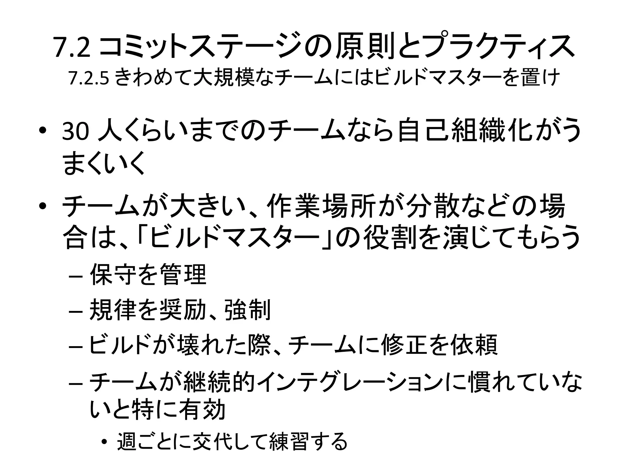 7.2 コミットステージの原則とプラクティス
 7.2.5 きわめて大規模なチームにはビルドマスターを置け

• 30 人くらいまでのチームなら自己組織化がう
  まくいく
• チームが大きい、作業場所が分散などの場
  合は、「ビルドマスター」の役割を演じてもらう
 – 保守を管理
 – 規律を奨励、強制
 – ビルドが壊れた際、チームに修正を依頼
 – チームが継続的インテグレーションに慣れていな
   いと特に有効
  • 週ごとに交代して練習する
 