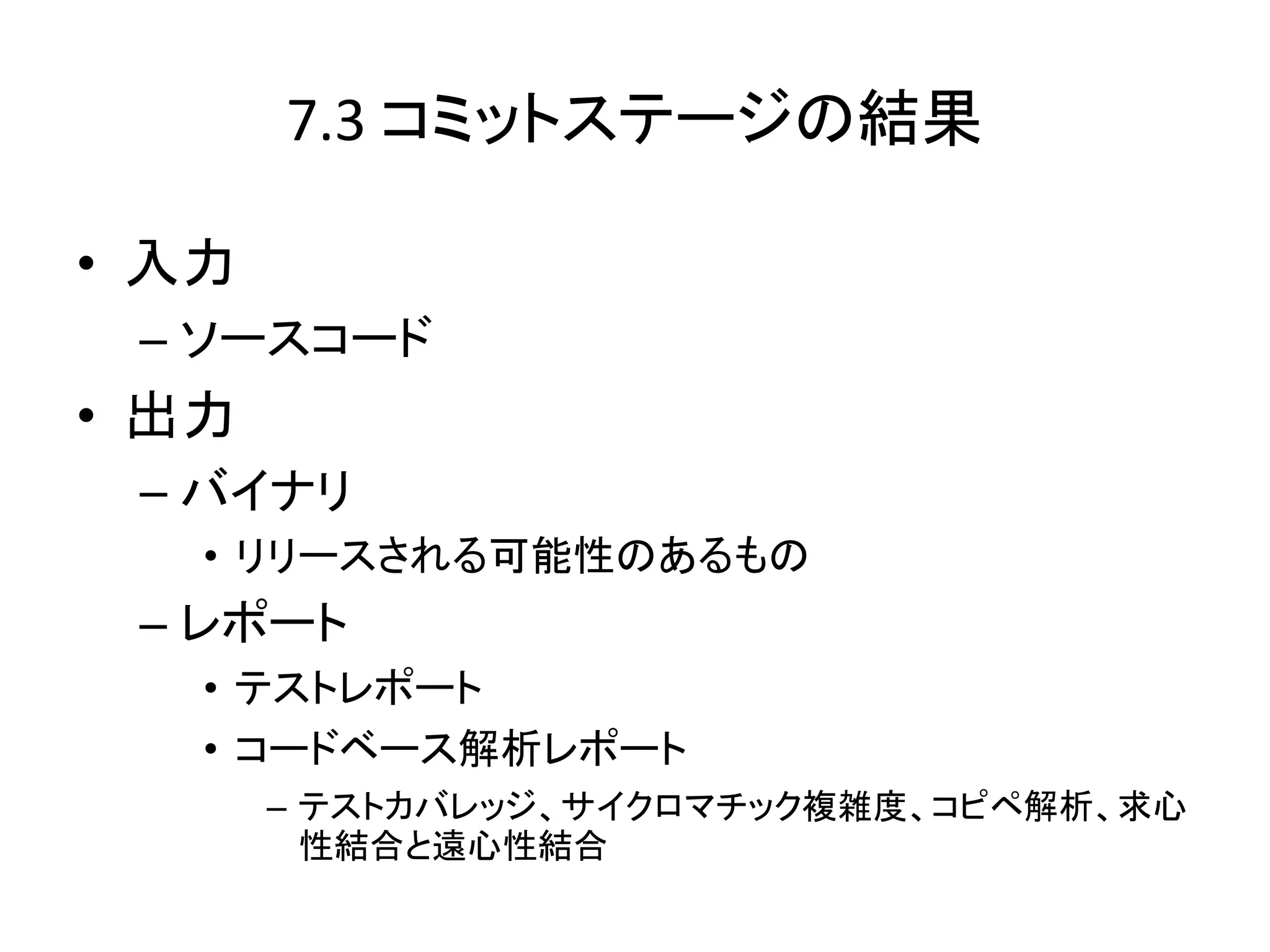 7.3 コミットステージの結果

• 入力
 – ソースコード
• 出力
 – バイナリ
   • リリースされる可能性のあるもの
 – レポート
   • テストレポート
   • コードベース解析レポート
       – テストカバレッジ、サイクロマチック複雑度、コピペ解析、求心
         性結合と遠心性結合
 