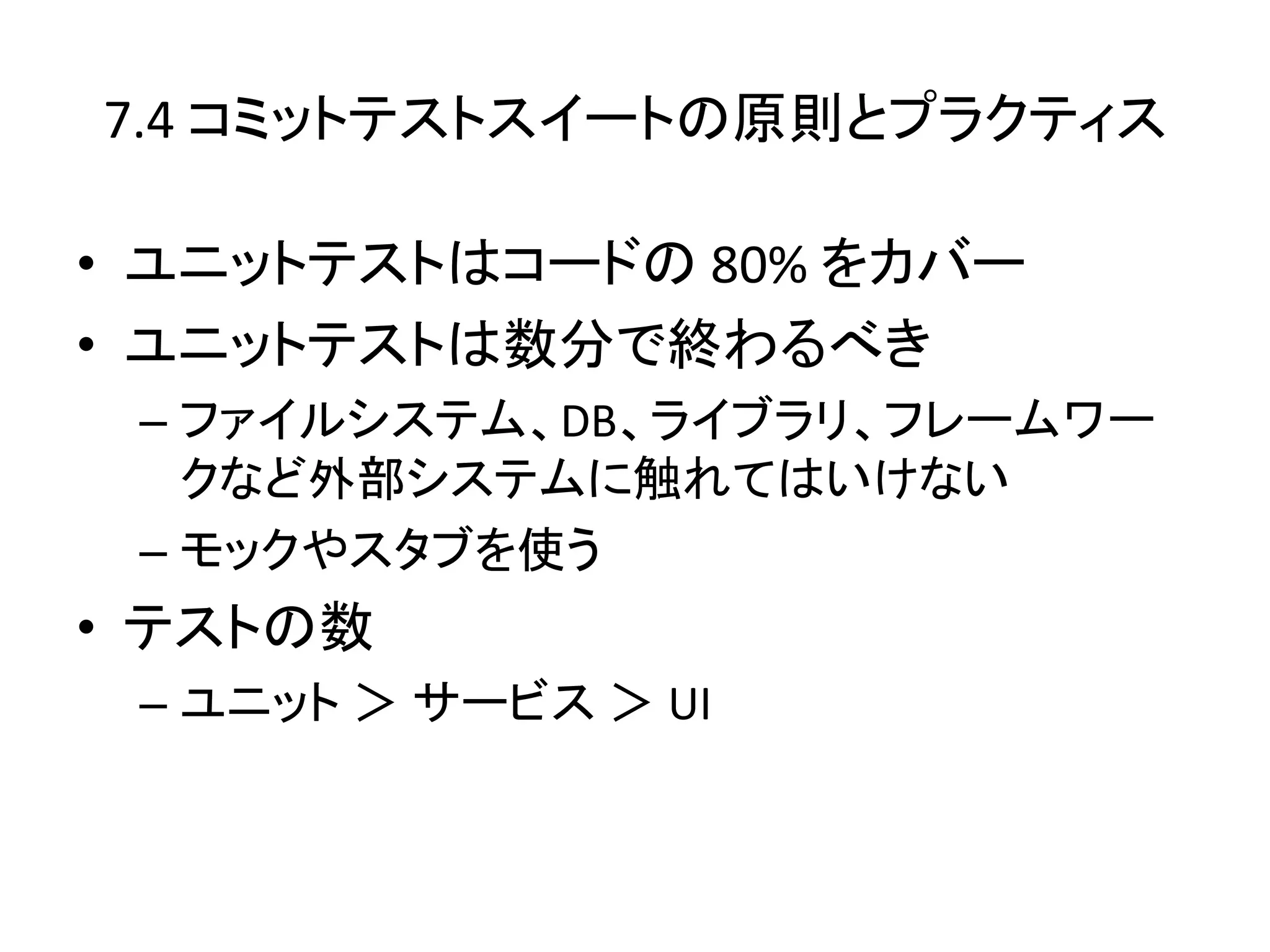 7.4 コミットテストスイートの原則とプラクティス

• ユニットテストはコードの 80% をカバー
• ユニットテストは数分で終わるべき
 – ファイルシステム、DB、ライブラリ、フレームワー
   クなど外部システムに触れてはいけない
 – モックやスタブを使う
• テストの数
 – ユニット ＞ サービス ＞ UI
 