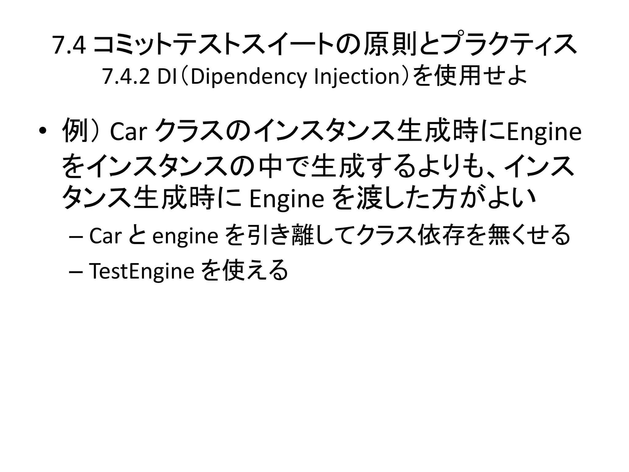 7.4 コミットテストスイートの原則とプラクティス
   7.4.2 DI（Dipendency Injection）を使用せよ

• 例） Car クラスのインスタンス生成時にEngine
  をインスタンスの中で生成するよりも、インス
  タンス生成時に Engine を渡した方がよい
 – Car と engine を引き離してクラス依存を無くせる
 – TestEngine を使える
 