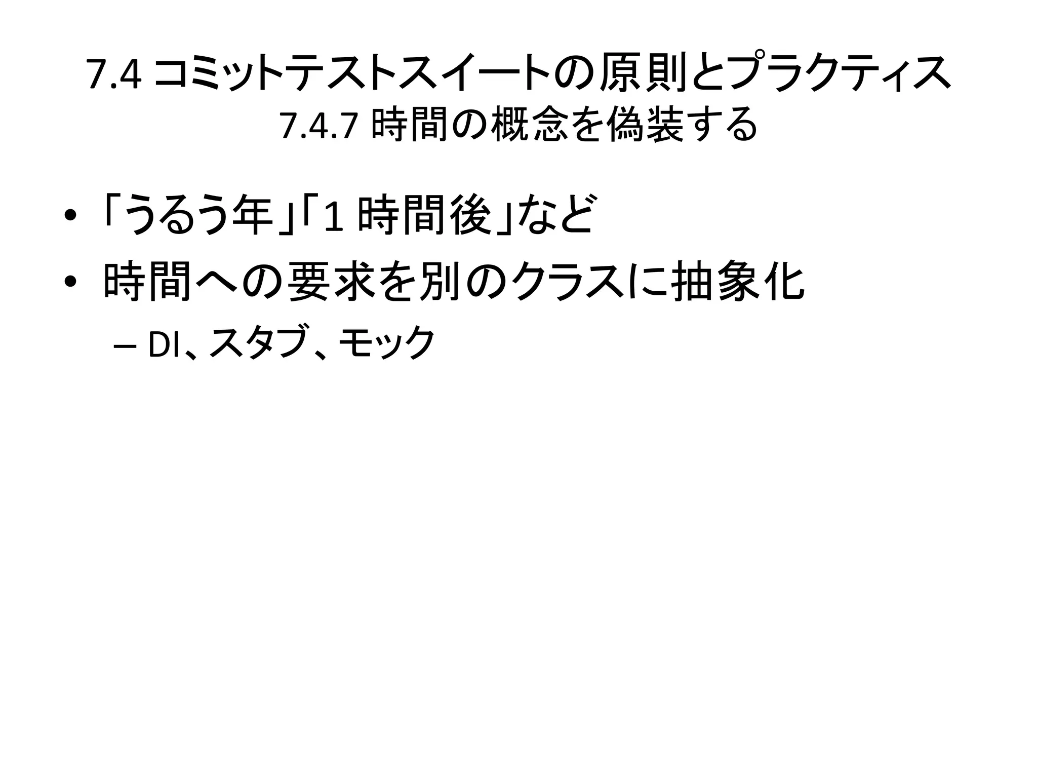 7.4 コミットテストスイートの原則とプラクティス
       7.4.7 時間の概念を偽装する

• 「うるう年」「1 時間後」など
• 時間への要求を別のクラスに抽象化
 – DI、スタブ、モック
 