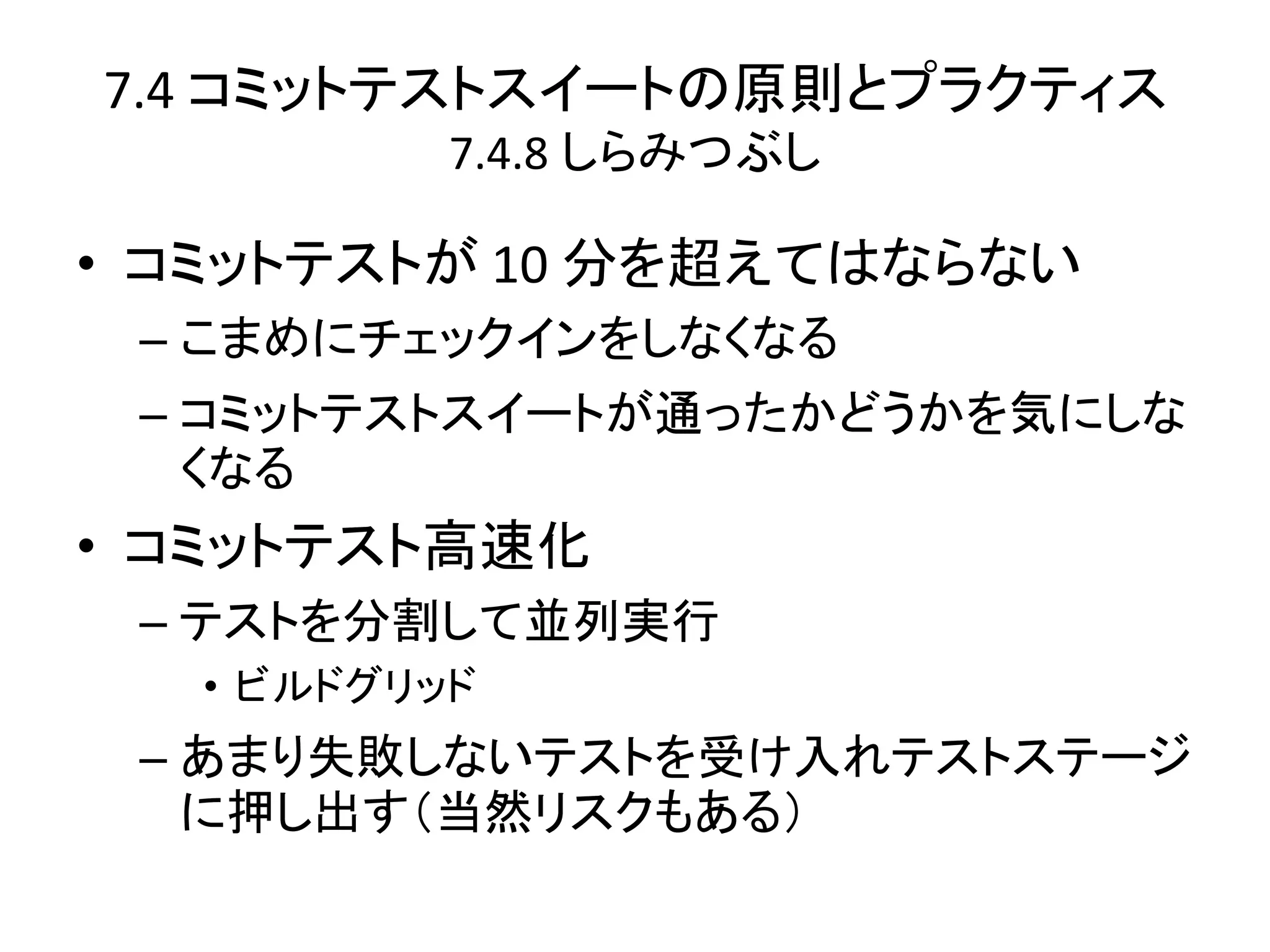 7.4 コミットテストスイートの原則とプラクティス
           7.4.8 しらみつぶし

• コミットテストが 10 分を超えてはならない
 – こまめにチェックインをしなくなる
 – コミットテストスイートが通ったかどうかを気にしな
   くなる
• コミットテスト高速化
 – テストを分割して並列実行
   • ビルドグリッド
 – あまり失敗しないテストを受け入れテストステージ
   に押し出す（当然リスクもある）
 