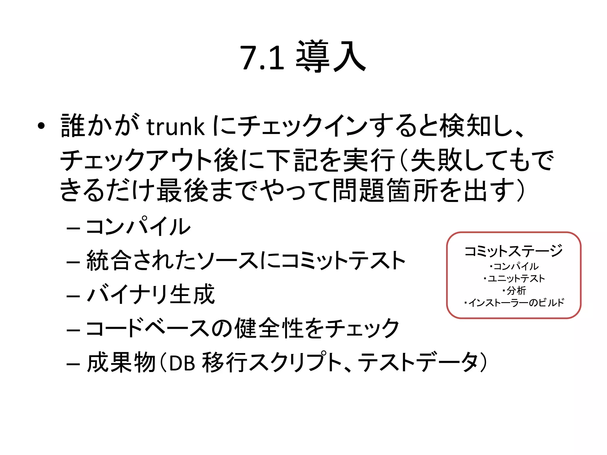 7.1 導入
• 誰かが trunk にチェックインすると検知し、
  チェックアウト後に下記を実行（失敗してもで
  きるだけ最後までやって問題箇所を出す）
 – コンパイル
                       コミットステージ
 – 統合されたソースにコミットテスト        ・コンパイル
                          ・ユニットテスト

 – バイナリ生成                    ・分析
                       ・インストーラーのビルド

 – コードベースの健全性をチェック
 – 成果物（DB 移行スクリプト、テストデータ）
 