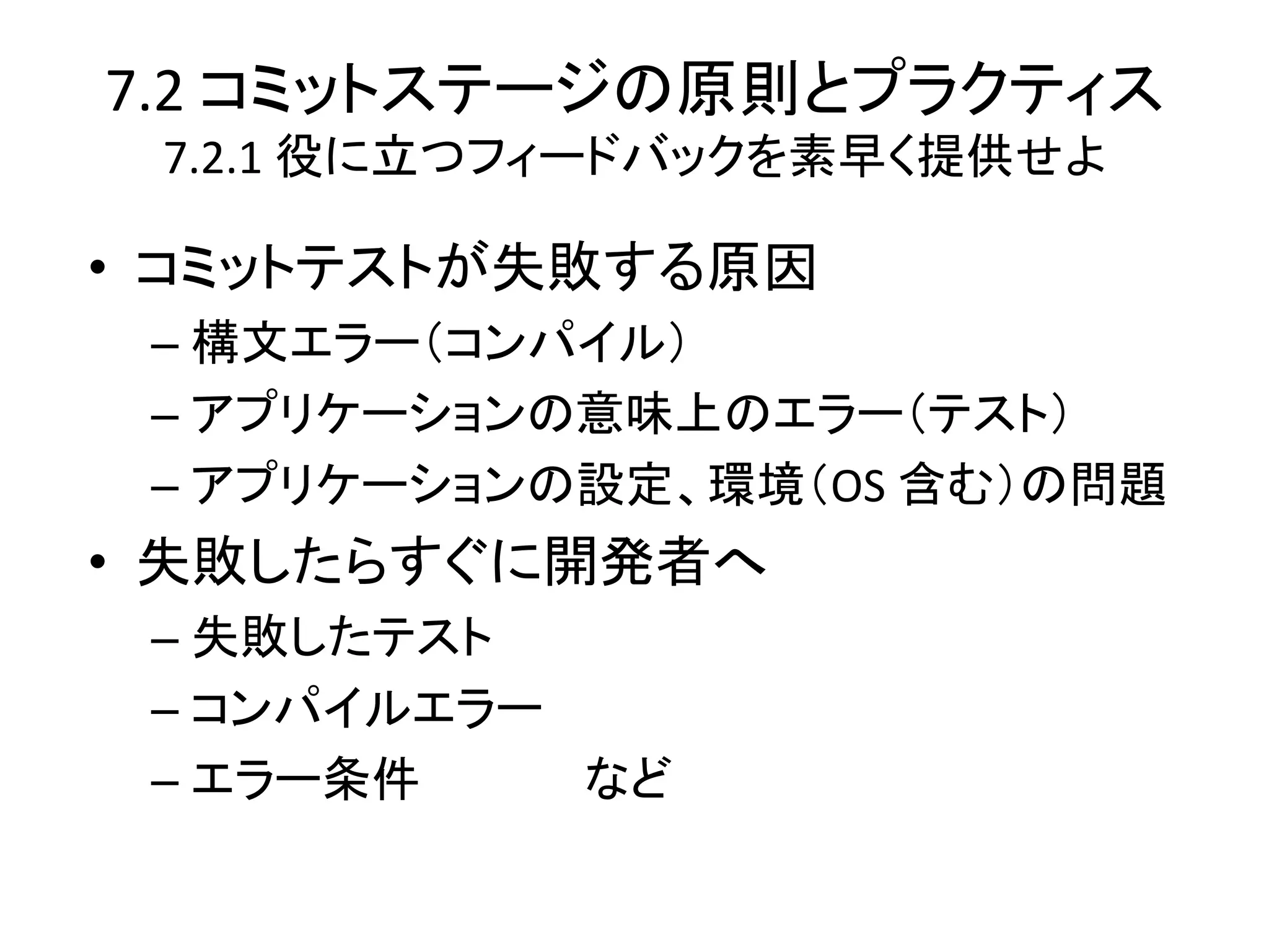 7.2 コミットステージの原則とプラクティス
 7.2.1 役に立つフィードバックを素早く提供せよ

• コミットテストが失敗する原因
 – 構文エラー（コンパイル）
 – アプリケーションの意味上のエラー（テスト）
 – アプリケーションの設定、環境（OS 含む）の問題
• 失敗したらすぐに開発者へ
 – 失敗したテスト
 – コンパイルエラー
 – エラー条件    など
 