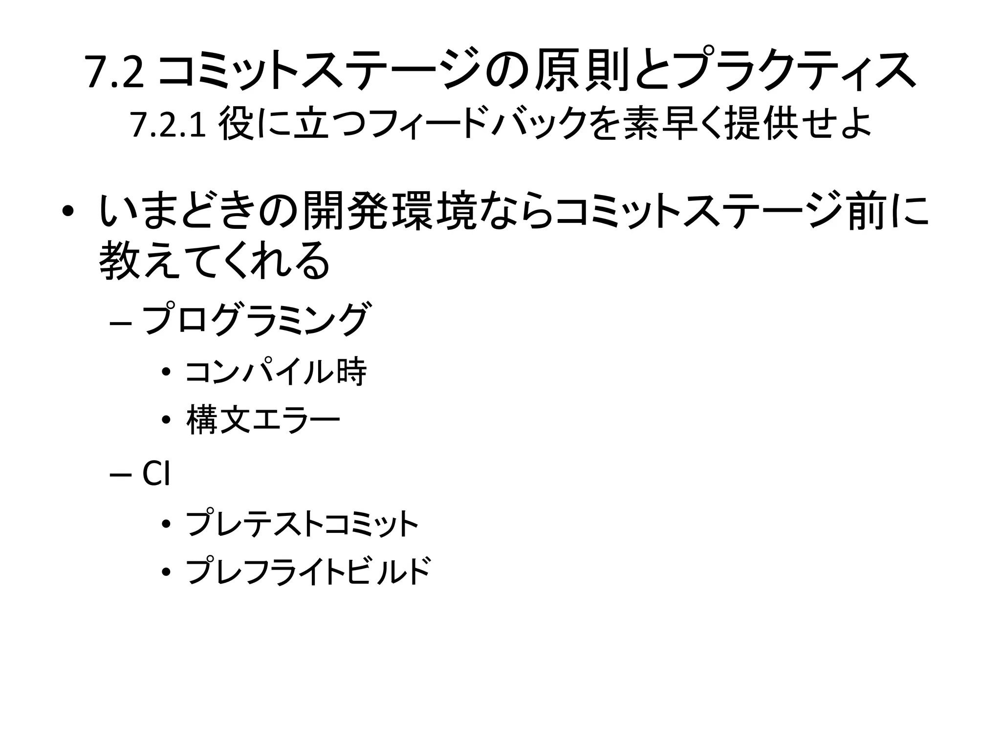7.2 コミットステージの原則とプラクティス
  7.2.1 役に立つフィードバックを素早く提供せよ

• いまどきの開発環境ならコミットステージ前に
  教えてくれる
 – プログラミング
    • コンパイル時
    • 構文エラー
 – CI
    • プレテストコミット
    • プレフライトビルド
 