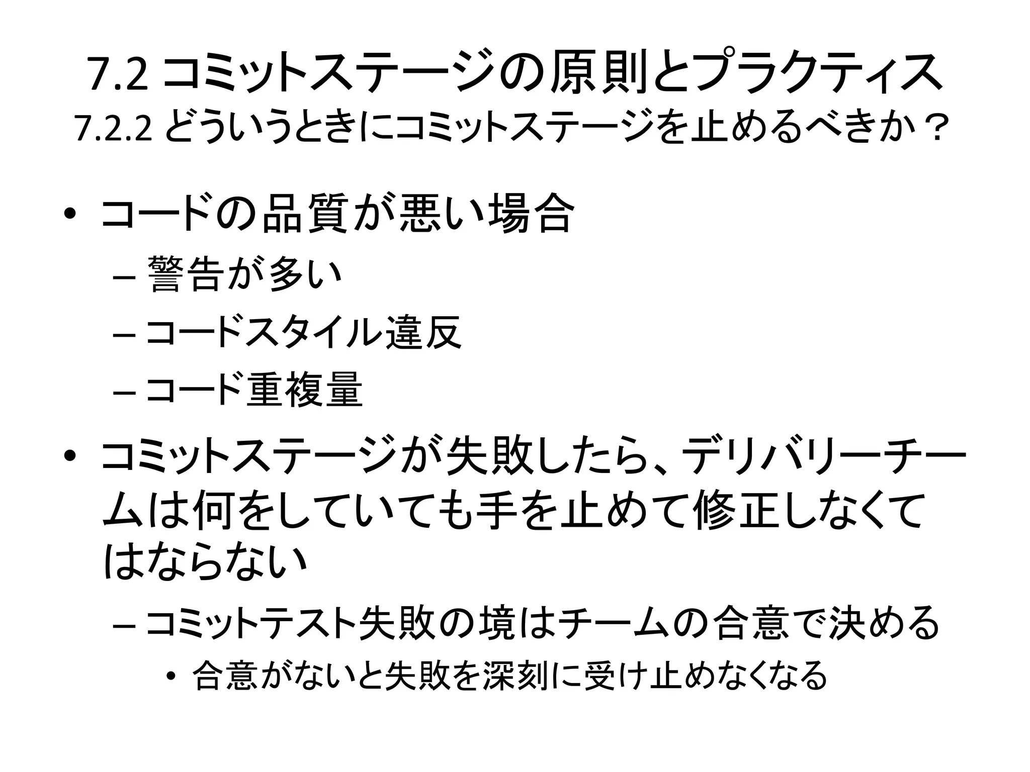7.2 コミットステージの原則とプラクティス
7.2.2 どういうときにコミットステージを止めるべきか？

• コードの品質が悪い場合
 – 警告が多い
 – コードスタイル違反
 – コード重複量
• コミットステージが失敗したら、デリバリーチー
  ムは何をしていても手を止めて修正しなくて
  はならない
 – コミットテスト失敗の境はチームの合意で決める
   • 合意がないと失敗を深刻に受け止めなくなる
 