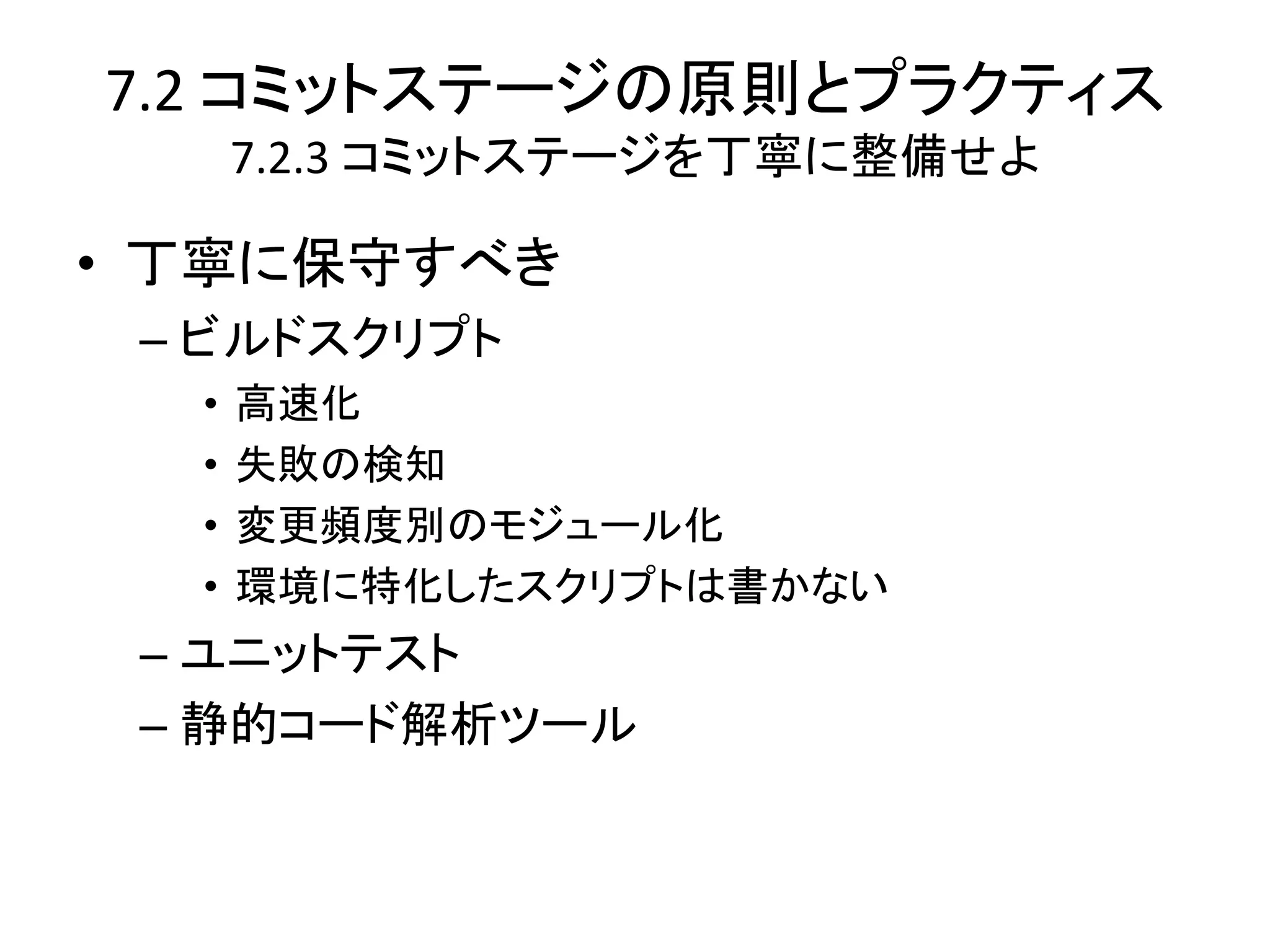 7.2 コミットステージの原則とプラクティス
      7.2.3 コミットステージを丁寧に整備せよ

• 丁寧に保守すべき
 – ビルドスクリプト
  •   高速化
  •   失敗の検知
  •   変更頻度別のモジュール化
  •   環境に特化したスクリプトは書かない
 – ユニットテスト
 – 静的コード解析ツール
 