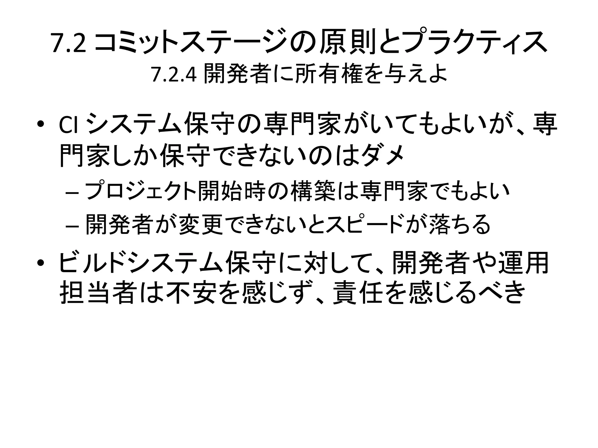 7.2 コミットステージの原則とプラクティス
     7.2.4 開発者に所有権を与えよ

• CI システム保守の専門家がいてもよいが、専
  門家しか保守できないのはダメ
 – プロジェクト開始時の構築は専門家でもよい
 – 開発者が変更できないとスピードが落ちる
• ビルドシステム保守に対して、開発者や運用
  担当者は不安を感じず、責任を感じるべき
 