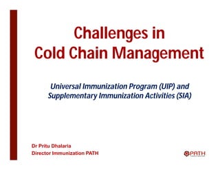 Challenges in
 Cold Chain Management
       Universal Immunization Program (UIP) and
      Supplementary Immunization Activities (SIA)




Dr Pritu Dhalaria
Director Immunization PATH
 