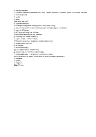 д) предметне скло.
27. Укажіть ті хімічні елементи, вміст яких у живій речовині становить десяті чи соті долі відсотка:
а) нітроген (азот);
б) калій;
в) цинк;
г) оксиген (кисень);
д) гідроген (водень);
28. Виберіть неправильні твердження про цитоплазму:
а) зовні оточена клітинною стінкою, з якою безпосередньо контактує;
б) містить 80% води;
в) об’єднує всі структури клітини;
г) забезпечує взаємодію усіх органел;
д) наявна у всіх живих клітинах;
е) інша її назва — клітинний сік.
29. Укажіть правильні твердження про хлоропласти:
а) належать до пластид;
б) безбарвні;
в) містять хлорофіл;
г) у них відбувається фотосинтез;
д) їх вміст оточений клітинною стінкою;
е) основна функція — запасання поживних речовин.
30. Назвіть царство живих організмів, до якого належать водорості:
а) Рослини;
б) Гриби;
в) Тварини;
г) Дроб’янки.
 