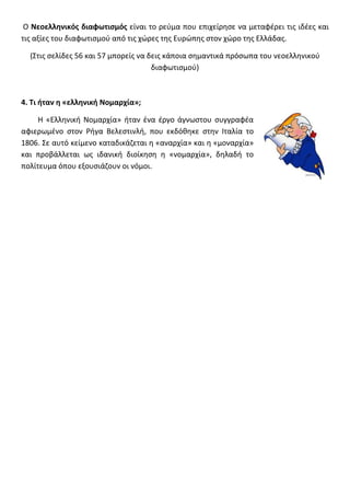 Ο Νεοελλθνικόσ διαφωτιςμόσ είναι το ρεφμα που επιχείρθςε να μεταφζρει τισ ιδζεσ και
τισ αξίεσ του διαφωτιςμοφ από τισ χϊρεσ τθσ Ευρϊπθσ ςτον χϊρο τθσ Ελλάδασ.

  (Στισ ςελίδεσ 56 και 57 μπορείσ να δεισ κάποια ςθμαντικά πρόςωπα του νεοελλθνικοφ
                                      διαφωτιςμοφ)



4. Τι ιταν θ «ελλθνικι Νομαρχία»;

     Η «Ελλθνικι Νομαρχία» ιταν ζνα ζργο άγνωςτου ςυγγραφζα
αφιερωμζνο ςτον Ριγα Βελεςτινλι, που εκδόκθκε ςτθν Ιταλία το
1806. Σε αυτό κείμενο καταδικάηεται θ «αναρχία» και θ «μοναρχία»
και προβάλλεται ωσ ιδανικι διοίκθςθ θ «νομαρχία», δθλαδι το
πολίτευμα όπου εξουςιάηουν οι νόμοι.
 