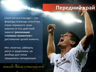 Передний край
 Client service manager – это
 форвард команды агентства,
 игрок переднего края,
 именно от его действий
 зависит реализация
 «голевых моментов»:
 достижение целей клиента.

 Нет, конечно, забивать
 могут и защитники, но
 вообще для голов
 придуманы нападающие.

Нидерланды – Германия. 1:2. Марио Гомес, 24’, 38’
 