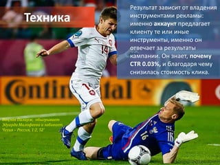 Результат зависит от владения
          Техника               инструментами рекламы:
                                именно аккаунт предлагает
                                клиенту те или иные
                                инструменты, именно он
                                отвечает за результаты
                                кампании. Он знает, почему
                                CTR 0.03%, и благодаря чему
                                снизилась стоимость клика.




Вацлав Пиларж, обыгрывает
Эдуарда Малофеева и забивает.
Чехия – Россия, 1:2, 52’
 