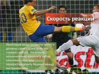 Скорость реакции



Некоторые вещи аккаунты могут и
должны сами – даже если это
«чужая» работа. Например,
незначительно изменить набор
ключевых слов, или
перераспределить бюджет между
инструментами.                    Ибра забивает «ножницами» в
                                  одно касание
                                  Швеция – Франция, 2:0, 20’
 